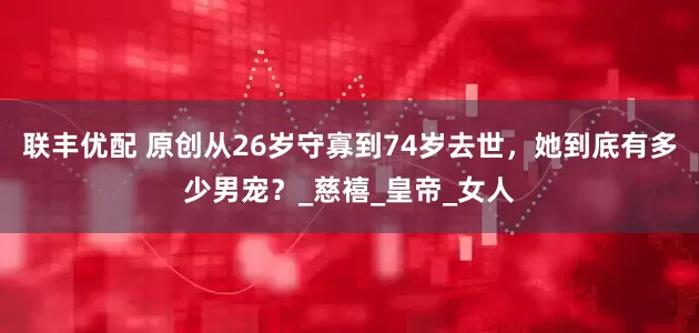 联丰优配 原创从26岁守寡到74岁去世，她到底有多少男宠？_慈禧_皇帝_女人