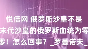 悦倍网 俄罗斯沙皇不是俄罗斯人？末代沙皇的俄罗斯血统为零！怎么回事？_罗曼诺夫_尼古拉_王朝