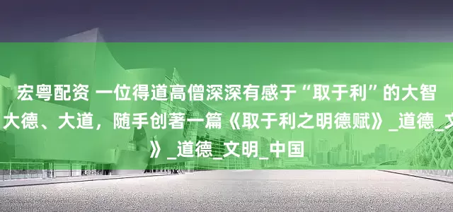 宏粤配资 一位得道高僧深深有感于“取于利”的大智、大慧、大德、大道，随手创著一篇《取于利之明德赋》_道德_文明_中国