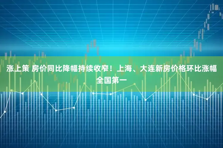 涨上策 房价同比降幅持续收窄！上海、大连新房价格环比涨幅全国第一