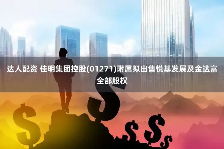 达人配资 佳明集团控股(01271)附属拟出售悦基发展及金达富全部股权