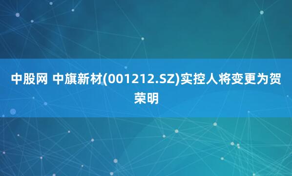 中股网 中旗新材(001212.SZ)实控人将变更为贺荣明