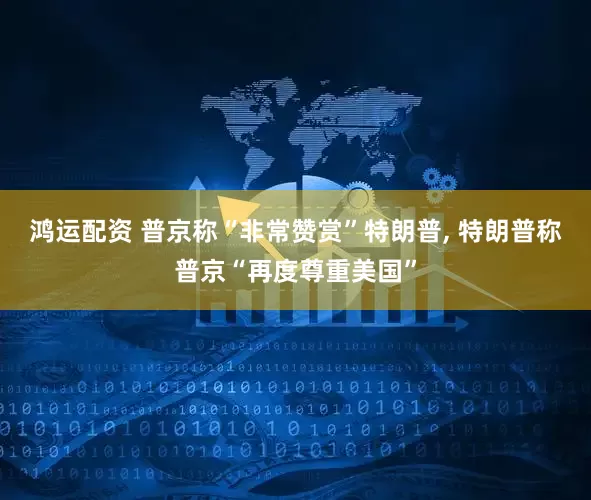 鸿运配资 普京称“非常赞赏”特朗普, 特朗普称普京“再度尊重美国”