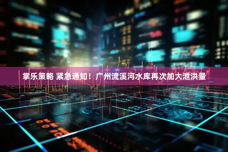 掌乐策略 紧急通知！广州流溪河水库再次加大泄洪量