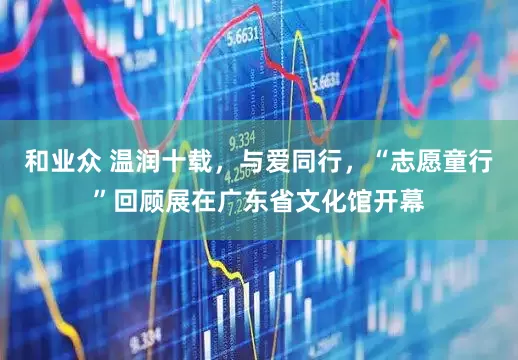 和业众 温润十载，与爱同行，“志愿童行”回顾展在广东省文化馆开幕