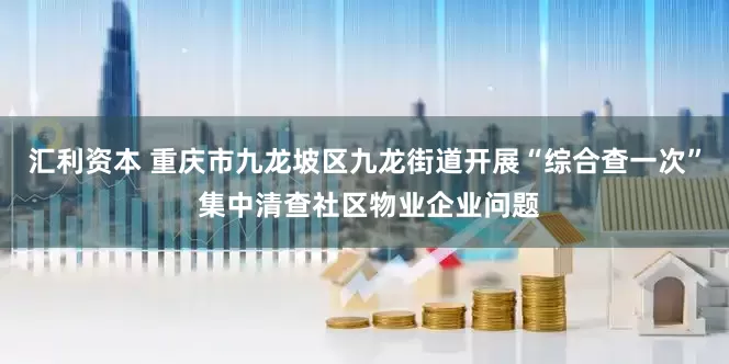 汇利资本 重庆市九龙坡区九龙街道开展“综合查一次” 集中清查社区物业企业问题
