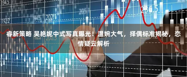 睿新策略 吴艳妮中式写真曝光！温婉大气，择偶标准揭秘，恋情疑云解析