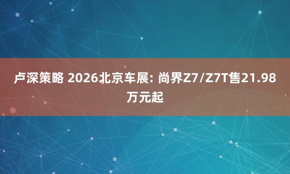 卢深策略 2026北京车展: 尚界Z7/Z7T售21.98万元起