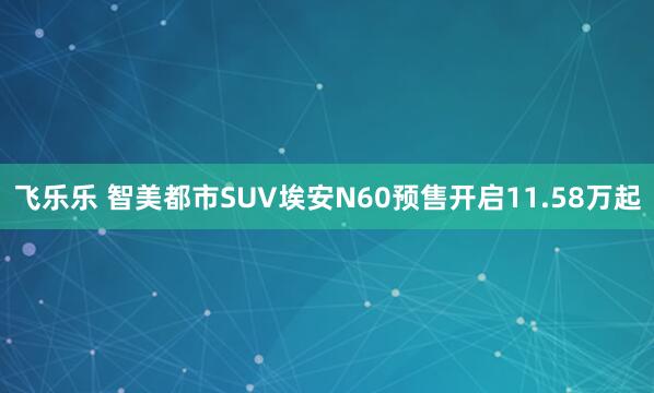 飞乐乐 智美都市SUV埃安N60预售开启11.58万起