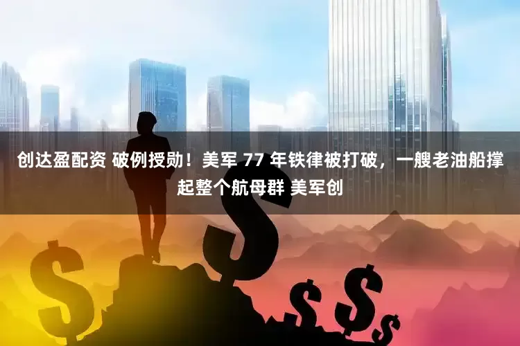创达盈配资 破例授勋！美军 77 年铁律被打破，一艘老油船撑起整个航母群 美军创