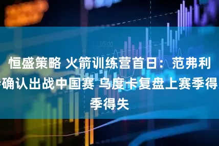 恒盛策略 火箭训练营首日：范弗利特确认出战中国赛 乌度卡复盘上赛季得失